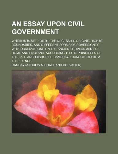 An Essay Upon Civil Government; Wherein Is Set Forth, the Necessity, Origine, Rights, Boundaries, and Different Forms of Sovereignty. with ... the Principles of the Late Archbishop of CA (9781151340405) by Ramsay