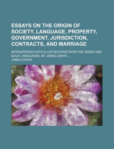 Essays on the origin of society, language, property, government, jurisdiction, contracts, and marriage; Interspersed with illustrations from the Greek and Galic languages. By James Grant, ... (9781151348173) by Grant, James