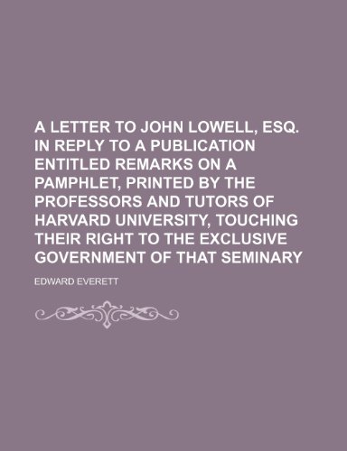 A letter to John Lowell, Esq. in reply to a publication entitled Remarks on a pamphlet, printed by the professors and tutors of Harvard University, ... to the exclusive government of that seminary (9781151387844) by Everett, Edward