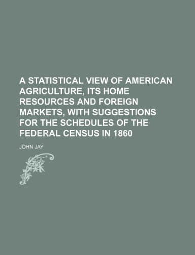 A statistical view of American agriculture, its home resources and foreign markets, with suggestions for the schedules of the federal census in 1860 (9781151388681) by Jay, John