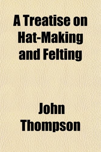 A Treatise on Hat-Making and Felting; Including a Full Exposition of the Singular Properties of Fur, Wool, and Hair (9781151388810) by Thompson, John