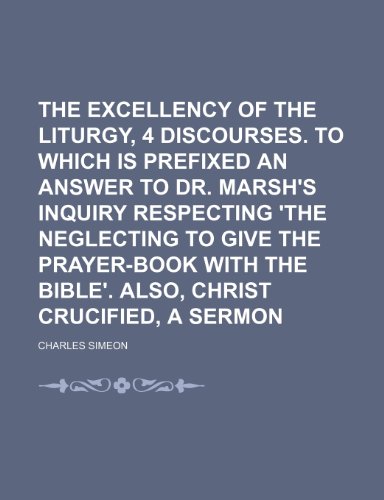 The Excellency of the Liturgy, 4 Discourses. to Which Is Prefixed an Answer to Dr. Marsh's Inquiry Respecting 'the Neglecting to Give the Prayer-Book With the Bible'. Also, Christ Crucified, a Sermon (9781151406866) by Simeon, Charles