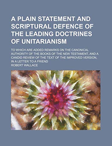 A Plain Statement and Scriptural Defence of the Leading Doctrines of Unitarianism; To Which Are Added Remarks on the Canonical Authority of the Books ... the Improved Version, in a Letter to a Friend (9781151437785) by Wallace, Robert