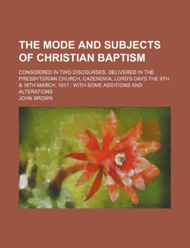The Mode and Subjects of Christian Baptism; Considered in Two Discourses, Delivered in the Presbyterian Church, Cazenovia, Lord's Days the 9th & 16th March, 1817 with Some Additions and Alterations (9781151448224) by Brown, John