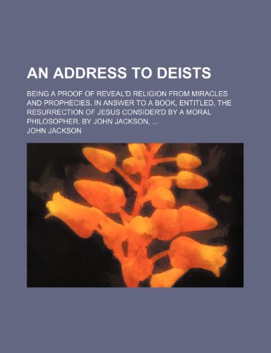 An Address to Deists; Being a Proof of Reveal'd Religion From Miracles and Prophecies. in Answer to a Book, Entitled, the Resurrection of Jesus Consider'd by a Moral Philosopher. by John Jackson (9781151470355) by Jackson, John