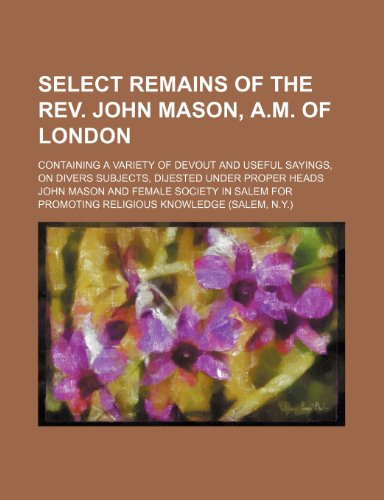 Select remains of the Rev. John Mason, A.M. of London; Containing a variety of devout and useful sayings, on divers subjects, dijested under proper heads (9781151496379) by Mason, John