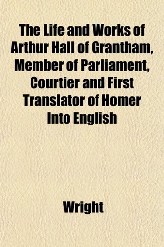 The Life and Works of Arthur Hall of Grantham, Member of Parliament, Courtier and First Translator of Homer Into English (9781151529626) by Wright