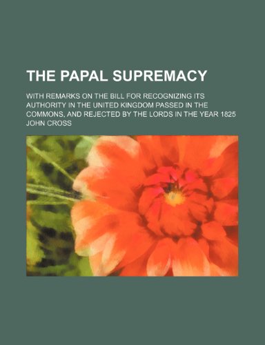 The papal supremacy; with remarks on the bill for recognizing its authority in the United Kingdom passed in the Commons, and rejected by the Lords in the year 1825 (9781151568038) by Cross, John