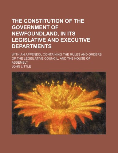 The Constitution of the Government of Newfoundland, in Its Legislative and Executive Departments; With an Appendix, Containing the Rules and Orders of ... Council, and the House of Assembly (9781151604644) by Little, John