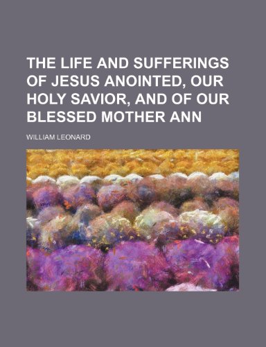 The Life and Sufferings of Jesus Anointed, Our Holy Savior, and of Our Blessed Mother Ann (9781151605122) by Leonard, William