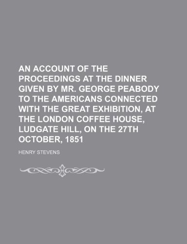 An Account of the Proceedings at the Dinner Given by Mr. George Peabody to the Americans Connected with the Great Exhibition, at the London Coffee House, Ludgate Hill, on the 27th October, 1851 (9781151622990) by Stevens, Henry