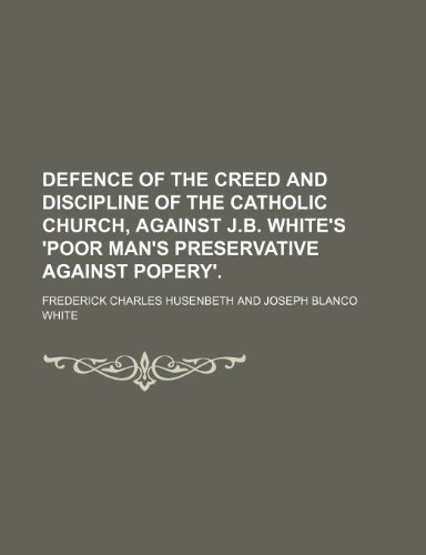Defence of the Creed and Discipline of the Catholic Church, Against J.b. White's 'poor Man's Preservative Against Popery'. (9781151633149) by Husenbeth, Frederick Charles