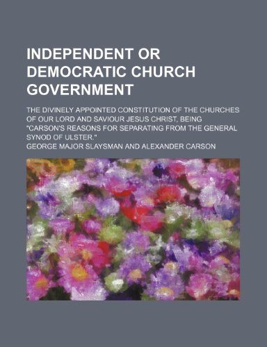 Independent or democratic church government; The divinely appointed constitution of the churches of our Lord and Saviour Jesus Christ, being "Carson's ... separating from the general Synod of Ulster." (9781151635105) by Slaysman, George Major