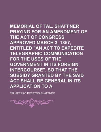 Memorial of Tal. P. Shaffner praying for an amendment of the act of Congress approved March 3, 1857, entitled "An act to expedite telegraphic ... so that the subsidy granted by the (9781151643414) by Shaffner, Taliaferro Preston