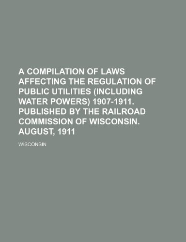 A compilation of laws affecting the regulation of public utilities (including water powers) 1907-1911. Published by the Railroad Commission of Wisconsin. August, 1911 (9781151648938) by Wisconsin