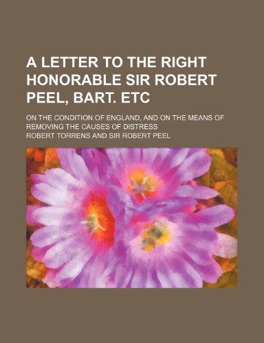 A letter to the Right Honorable Sir Robert Peel, bart. etc; on the condition of England, and on the means of removing the causes of distress (9781151649959) by Torrens, Robert