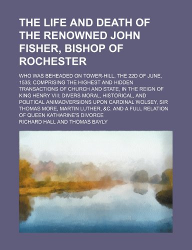 The life and death of the renowned John Fisher, Bishop of Rochester; who was beheaded on Tower-Hill, the 22d of June, 1535 comprising the highest and ... Henry VIII divers moral, historical, and po (9781151655158) by Hall, Richard