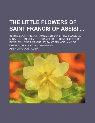 The Little Flowers of Saint Francis of Assisi; In This Book Are Contained Certain Little Flowers, Miracles, and Devout Examples of That Glorious Poor ... and of Certain of His Holy Companions (9781151655318) by Alger, Abby Langdon