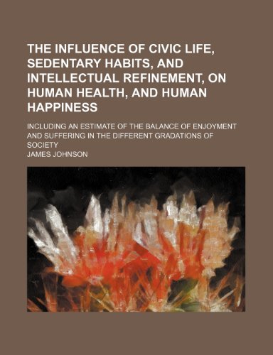 Stock image for The Influence of Civic Life, Sedentary Habits, and Intellectual Refinement, on Human Health, and Human Happiness; Including an Estimate of the Balance ... in the Different Gradations of Society