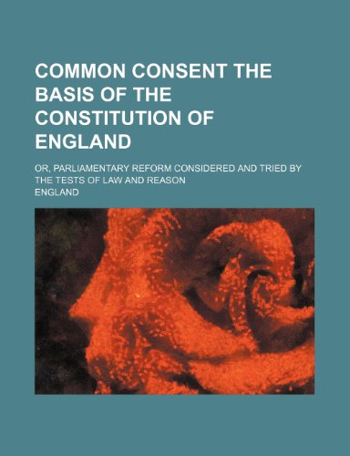 Common consent the basis of the constitution of England; or, parliamentary reform considered and tried by the tests of law and reason (9781151692894) by England