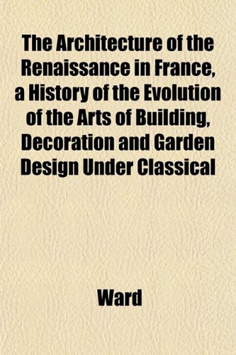 The Architecture of the Renaissance in France, a History of the Evolution of the Arts of Building, Decoration and Garden Design Under Classical (9781151736260) by Ward