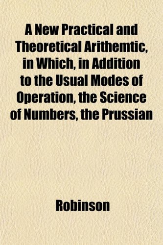 A New Practical and Theoretical Arithemtic, in Which, in Addition to the Usual Modes of Operation, the Science of Numbers, the Prussian (9781151753687) by Robinson