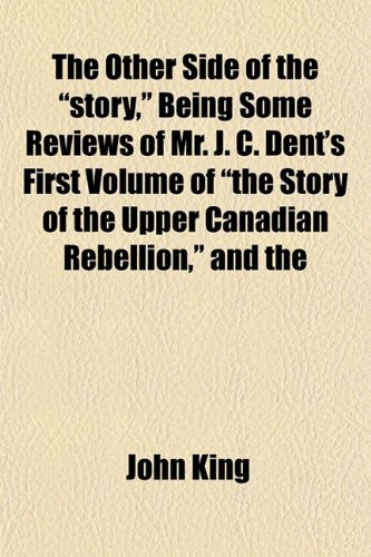 The Other Side of the "story," Being Some Reviews of Mr. J. C. Dent's First Volume of "the Story of the Upper Canadian Rebellion," and the (9781151767875) by King, John