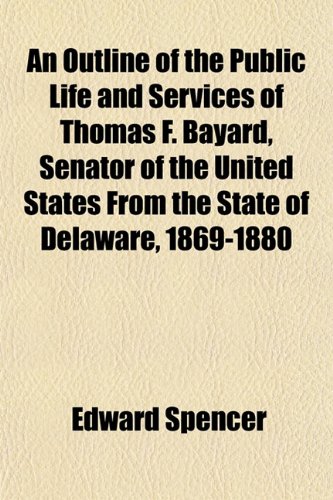 An Outline of the Public Life and Services of Thomas F. Bayard, Senator of the United States From the State of Delaware, 1869-1880 (9781151768254) by Spencer, Edward