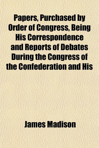 Papers, Purchased by Order of Congress, Being His Correspondence and Reports of Debates During the Congress of the Confederation and His (9781151772183) by Madison, James