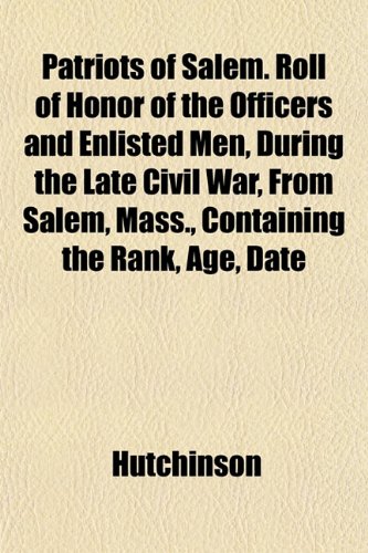 Patriots of Salem. Roll of Honor of the Officers and Enlisted Men, During the Late Civil War, From Salem, Mass., Containing the Rank, Age, Date (9781151774514) by Hutchinson