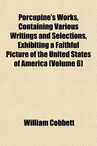 Porcupine's Works, Containing Various Writings and Selections, Exhibiting a Faithful Picture of the United States of America (Volume 6) (9781151793560) by Cobbett, William