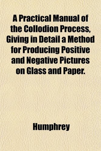 A Practical Manual of the Collodion Process, Giving in Detail a Method for Producing Positive and Negative Pictures on Glass and Paper. (9781151795700) by Humphrey