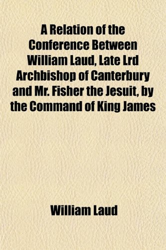 A Relation of the Conference Between William Laud, Late Lrd Archbishop of Canterbury and Mr. Fisher the Jesuit, by the Command of King James (9781151811936) by Laud, William