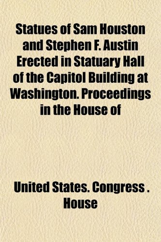 Statues of Sam Houston and Stephen F. Austin Erected in Statuary Hall of the Capitol Building at Washington. Proceedings in the House of (9781151824738) by House, United States. Congress .