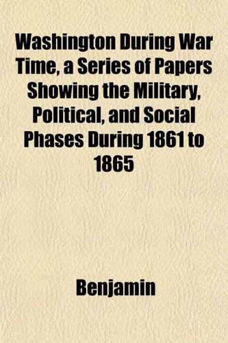 Washington During War Time, a Series of Papers Showing the Military, Political, and Social Phases During 1861 to 1865 (9781151834546) by Benjamin