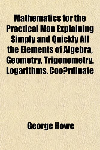 Mathematics for the Practical Man Explaining Simply and Quickly All the Elements of Algebra, Geometry, Trigonometry, Logarithms, Coo Rdinate (9781151843913) by Howe, George