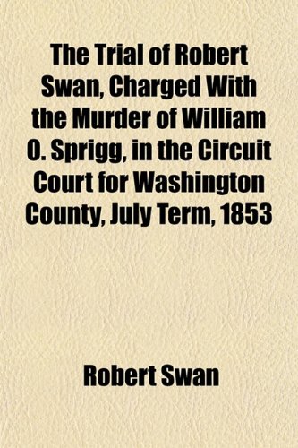 The Trial of Robert Swan, Charged With the Murder of William O. Sprigg, in the Circuit Court for Washington County, July Term, 1853 (9781151844637) by Swan, Robert