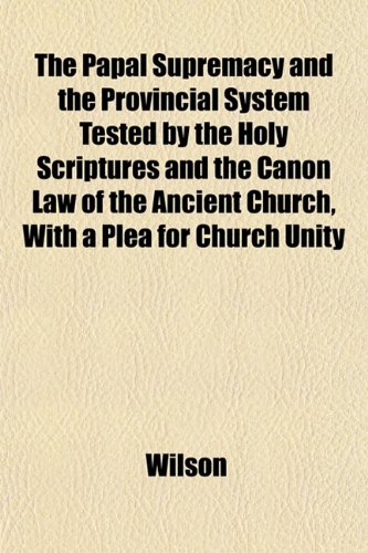 The Papal Supremacy and the Provincial System Tested by the Holy Scriptures and the Canon Law of the Ancient Church, With a Plea for Church Unity (9781151845641) by Wilson
