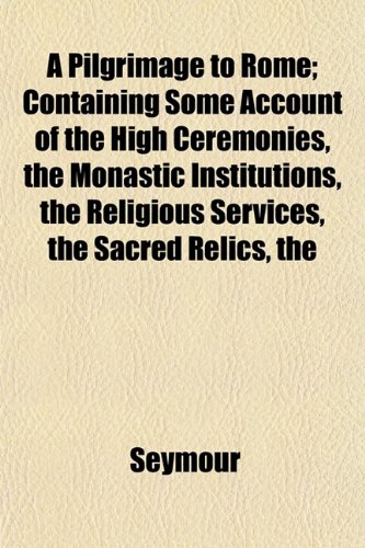 A Pilgrimage to Rome; Containing Some Account of the High Ceremonies, the Monastic Institutions, the Religious Services, the Sacred Relics, the (9781151860040) by Seymour
