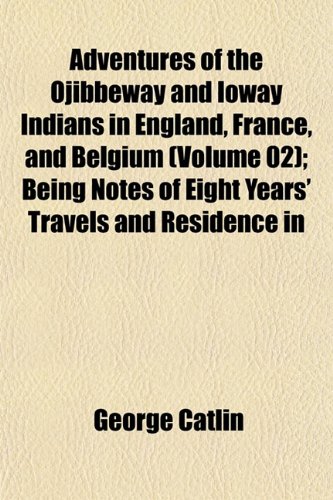 Adventures of the Ojibbeway and Ioway Indians in England, France, and Belgium (Volume 02); Being Notes of Eight Years' Travels and Residence in (9781151867483) by Catlin, George