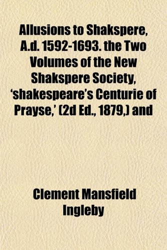 Allusions to Shakspere, A.d. 1592-1693. the Two Volumes of the New Shakspere Society, 'shakespeare's Centurie of Prayse,' (2d Ed., 1879,) and (9781151872920) by Ingleby, Clement Mansfield