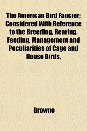The American Bird Fancier; Considered With Reference to the Breeding, Rearing, Feeding, Management and Peculiarities of Cage and House Birds, (9781151877314) by Browne