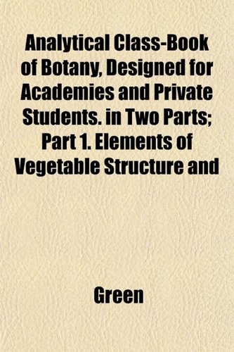 Analytical Class-Book of Botany, Designed for Academies and Private Students. in Two Parts; Part 1. Elements of Vegetable Structure and (9781151882639) by Green