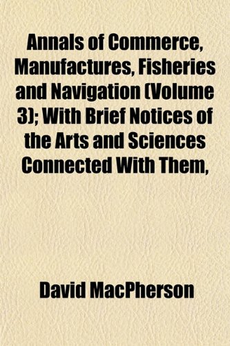 Annals of Commerce, Manufactures, Fisheries and Navigation (Volume 3); With Brief Notices of the Arts and Sciences Connected With Them, (9781151889607) by MacPherson, David