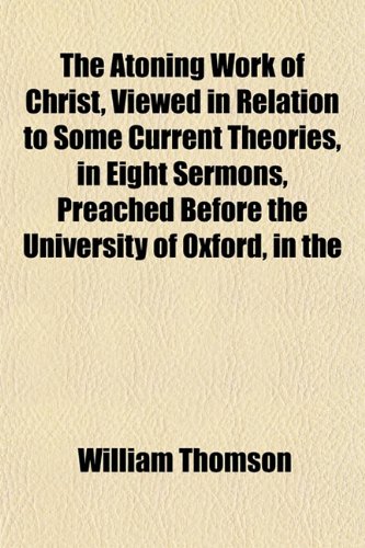 The Atoning Work of Christ, Viewed in Relation to Some Current Theories, in Eight Sermons, Preached Before the University of Oxford, in the (9781151903334) by Thomson, William