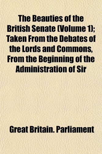 The Beauties of the British Senate (Volume 1); Taken From the Debates of the Lords and Commons, From the Beginning of the Administration of Sir (9781151912954) by Parliament, Great Britain.