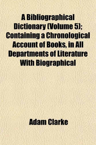 A Bibliographical Dictionary (Volume 5); Containing a Chronological Account of Books, in All Departments of Literature With Biographical (9781151917546) by Clarke, Adam