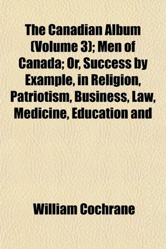 The Canadian Album (Volume 3); Men of Canada; Or, Success by Example, in Religion, Patriotism, Business, Law, Medicine, Education and (9781151946812) by Cochrane, William