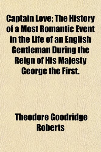 Captain Love; The History of a Most Romantic Event in the Life of an English Gentleman During the Reign of His Majesty George the First. (9781151947789) by Roberts, Theodore Goodridge