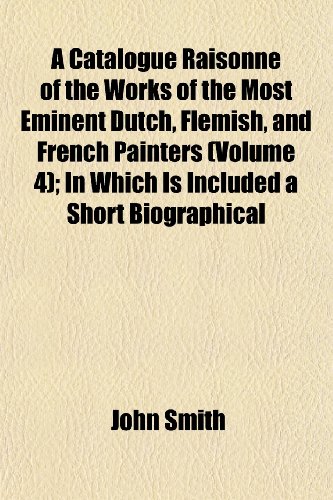A Catalogue RaisonnÃ© of the Works of the Most Eminent Dutch, Flemish, and French Painters (Volume 4); In Which Is Included a Short Biographical (9781151955289) by Smith, John